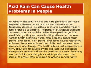 Acid Rain Can Cause Health
Problems in People
Air pollution like sulfur dioxide and nitrogen oxides can cause
respiratory diseases, or can make these diseases worse.
Respiratory diseases like asthma or chronic bronchitis make it
hard for people to breathe. The pollution that causes acid rain
can also create tiny particles. When these particles get into
people’s lungs, they can cause health problems, or can make
existing health problems worse. Also, nitrogen oxides cause
ground-level ozone. This ground-level ozone causes respiratory
problems, like pneumonia and bronchitis, and can even cause
permanent lung damage. The health effects that people have to
worry about are not caused by the acid rain, but are caused
when people breathe in these tiny particles or ozone. Swimming
in an acidic lake or walking in an acidic puddle is no more
harmful to people than swimming or walking in clean water.
 