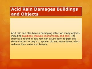 Acid Rain Damages Buildings
and Objects
Acid rain can also have a damaging effect on many objects,
including buildings, statues, monuments, and cars. The
chemicals found in acid rain can cause paint to peel and
stone statues to begin to appear old and worn down, which
reduces their value and beauty.
 