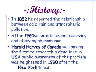 -:History:-
• In 18521852 he reported the relationship
between acid rain and atmospheric
pollution.
• After 19601960scientists began observing
and studying phenomenon.
• Harold Harvey of CanadaHarold Harvey of Canada was among
the first to research a dead lake in
USUSA public awareness of the problem
was heightened in 19901990 after the
New YorkNew York times .
 
