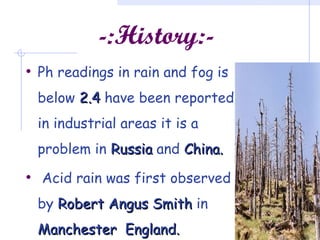-:History:-
• Ph readings in rain and fog is
below 2.42.4 have been reported
in industrial areas it is a
problem in RussiaRussia and China.China.
• Acid rain was first observed
by RobertRobert Angus SmithAngus Smith in
Manchester England.Manchester England.
 