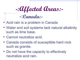 -:Affected Areas:-
-:Canada:-
• Acid rain is a problem in Canada
• Water and soil systems lack natural alkalinity
such as lime base.
• Cannot neutralize acid.
• Canada consists of susceptible hard rock
such as granite.
• Do not have the capacity to effectively
neutralize acid rain.
 