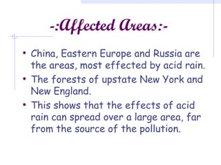 -:Affected Areas:-
• China, Eastern Europe and Russia are
the areas, most effected by acid rain.
• The forests of upstate New York and
New England.
• This shows that the effects of acid
rain can spread over a large area, far
from the source of the pollution.
 