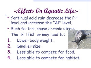 -:Effects On Aquatic Life:-
• Continual acid rain decrease the PH
level and increase the “Al” level.
• Such factors cause chronic stress
That kill fish or may lead to:
1. Lower body weight.
2. Smaller size.
3. Less able to compete for food.
4. Less able to compete for habitat.
 