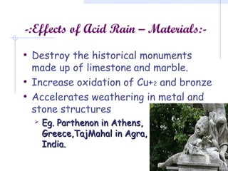 -:Effects of Acid Rain – Materials:-
• Destroy the historical monuments
made up of limestone and marble.
• Increase oxidation of Cu+2 and bronze
• Accelerates weathering in metal and
stone structures
 Eg. Parthenon in Athens,Eg. Parthenon in Athens,
Greece,TajMahal in Agra,Greece,TajMahal in Agra,
India.India.
 