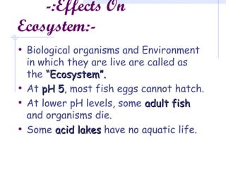 -:Effects On
Ecosystem:-
• Biological organisms and Environment
in which they are live are called as
the “Ecosystem”.“Ecosystem”.
• At pH 5pH 5, most fish eggs cannot hatch.
• At lower pH levels, some adult fishadult fish
and organisms die.
• Some acid lakesacid lakes have no aquatic life.
 