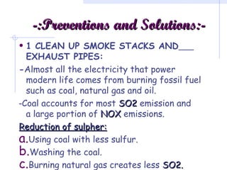 -:-:Preventions and Solutions:-Preventions and Solutions:-
• 1 CLEAN UP SMOKE STACKS AND
EXHAUST PIPES:
-Almost all the electricity that power
modern life comes from burning fossil fuel
such as coal, natural gas and oil.
-Coal accounts for most SO2SO2 emission and
a large portion of NOXNOX emissions.
Reduction of sulpher:Reduction of sulpher:
a.Using coal with less sulfur.
b.Washing the coal.
c.Burning natural gas creates less SO2.SO2.
 