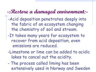 -:Restore a damaged environment:-
-Acid deposition penetrates deeply into
the fabric of an ecosystem changing
the chemistry of soil and stream.
-It takes many years for ecosystem to
recover from acid deposition, even
emissions are reduced.
-Limestone or lime can be added to acidic
lakes to cancel out the acidity.
- The process called liming has been
extensively used in Norway and Sweden
 
