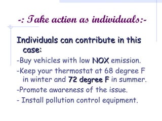 -: Take action as individuals:-
Individuals can contribute in thisIndividuals can contribute in this
case:case:
-Buy vehicles with low NOXNOX emission.
-Keep your thermostat at 68 degree F
in winter and 72 degree F72 degree F in summer.
-Promote awareness of the issue.
- Install pollution control equipment.
 