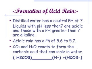 -:Formation of Acid Rain:-
• Distilled water has a neutral PH of 7.
Liquids with pH less than7 are acidic
and those with a PH greater than 7
are alkaline.
• Acidic rain has a Ph of 5.6 to 5.7.
• CO2 and H2O reacts to form the
carbonic acid that can ioniz in water.
( H2CO3)________(H+) +(HCO3-)
 