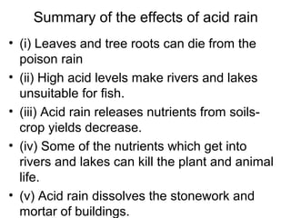 Summary of the effects of acid rain
• (i) Leaves and tree roots can die from the
poison rain
• (ii) High acid levels make rivers and lakes
unsuitable for fish.
• (iii) Acid rain releases nutrients from soils-
crop yields decrease.
• (iv) Some of the nutrients which get into
rivers and lakes can kill the plant and animal
life.
• (v) Acid rain dissolves the stonework and
mortar of buildings.
 