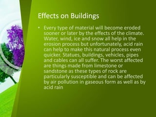 Effects on Buildings
• Every type of material will become eroded
sooner or later by the effects of the climate.
Water, wind, ice and snow all help in the
erosion process but unfortunately, acid rain
can help to make this natural process even
quicker. Statues, buildings, vehicles, pipes
and cables can all suffer. The worst affected
are things made from limestone or
sandstone as these types of rock are
particularly susceptible and can be affected
by air pollution in gaseous form as well as by
acid rain
 