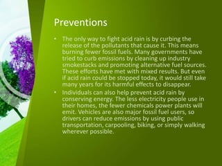 Preventions
• The only way to fight acid rain is by curbing the
release of the pollutants that cause it. This means
burning fewer fossil fuels. Many governments have
tried to curb emissions by cleaning up industry
smokestacks and promoting alternative fuel sources.
These efforts have met with mixed results. But even
if acid rain could be stopped today, it would still take
many years for its harmful effects to disappear.
• Individuals can also help prevent acid rain by
conserving energy. The less electricity people use in
their homes, the fewer chemicals power plants will
emit. Vehicles are also major fossil fuel users, so
drivers can reduce emissions by using public
transportation, carpooling, biking, or simply walking
wherever possible.
 