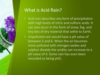 What is Acid Rain?
• Acid rain describes any form of precipitation
with high levels of nitric and sulfuric acids. It
can also occur in the form of snow, fog, and
tiny bits of dry material that settle to Earth.
• Unpolluted rain would have a pH value of
between 5 and 6. When the air becomes
more polluted with nitrogen oxides and
sulphur dioxide the acidity can increase to a
pH value of 4. Some rain has even been
recorded as being pH2.
 