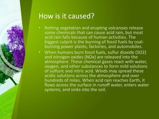 How is it caused?
• Rotting vegetation and erupting volcanoes release
some chemicals that can cause acid rain, but most
acid rain falls because of human activities. The
biggest culprit is the burning of fossil fuels by coal-
burning power plants, factories, and automobiles.
• When humans burn fossil fuels, sulfur dioxide (SO2)
and nitrogen oxides (NOx) are released into the
atmosphere. These chemical gases react with water,
oxygen, and other substances to form mild solutions
of sulfuric and nitric acid. Winds may spread these
acidic solutions across the atmosphere and over
hundreds of miles. When acid rain reaches Earth, it
flows across the surface in runoff water, enters water
systems, and sinks into the soil.
 