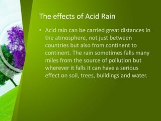 The effects of Acid Rain
• Acid rain can be carried great distances in
the atmosphere, not just between
countries but also from continent to
continent. The rain sometimes falls many
miles from the source of pollution but
wherever it falls it can have a serious
effect on soil, trees, buildings and water.
 