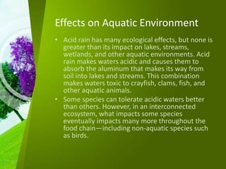 Effects on Aquatic Environment
• Acid rain has many ecological effects, but none is
greater than its impact on lakes, streams,
wetlands, and other aquatic environments. Acid
rain makes waters acidic and causes them to
absorb the aluminum that makes its way from
soil into lakes and streams. This combination
makes waters toxic to crayfish, clams, fish, and
other aquatic animals.
• Some species can tolerate acidic waters better
than others. However, in an interconnected
ecosystem, what impacts some species
eventually impacts many more throughout the
food chain—including non-aquatic species such
as birds.
 