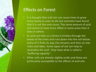 Effects on Forest
• It is thought that acid rain can cause trees to grow
more slowly or even to die but scientists have found
that it is not the only cause. The same amount of acid
rain seems to have more effect in some areas than it
does in others.
• As acid rain falls on a forest it trickles through the
leaves of the trees and runs down into the soil below.
Some of it finds its way into streams and then on into
rivers and lakes. Some types of soil can help to
neutralise the acid - they have what is called a
"buffering capacity".
• Other soils are already slightly acidic and these are
particularly susceptible to the effects of acid rain.
 