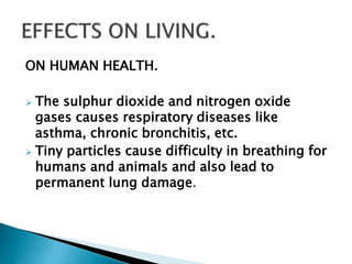 ON HUMAN HEALTH.
 The sulphur dioxide and nitrogen oxide
gases causes respiratory diseases like
asthma, chronic bronchitis, etc.
 Tiny particles cause difficulty in breathing for
humans and animals and also lead to
permanent lung damage.
 