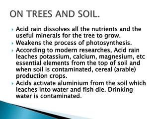  Acid rain dissolves all the nutrients and the
useful minerals for the tree to grow.
 Weakens the process of photosynthesis.
 According to modern researches, Acid rain
leaches potassium, calcium, magnesium, etc
essential elements from the top of soil and
when soil is contaminated, cereal (arable)
production crops.
 Acids activate aluminium from the soil which
leaches into water and fish die. Drinking
water is contaminated.
 