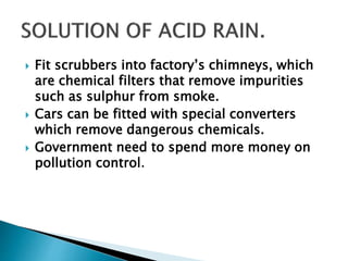  Fit scrubbers into factory’s chimneys, which
are chemical filters that remove impurities
such as sulphur from smoke.
 Cars can be fitted with special converters
which remove dangerous chemicals.
 Government need to spend more money on
pollution control.
 