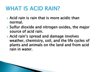  Acid rain is rain that is more acidic than
normal.
 Sulfur dioxide and nitrogen oxides, the major
source of acid rain.
 Acid rain’s spread and damage involves
weather, chemistry, soil, and the life cycles of
plants and animals on the land and from acid
rain in water.
 