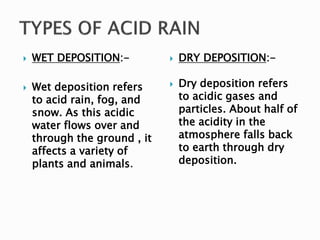  WET DEPOSITION:-
 Wet deposition refers
to acid rain, fog, and
snow. As this acidic
water flows over and
through the ground , it
affects a variety of
plants and animals.
 DRY DEPOSITION:-
 Dry deposition refers
to acidic gases and
particles. About half of
the acidity in the
atmosphere falls back
to earth through dry
deposition.
 
