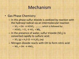 Mechanism
• Gas Phase Chemistry
– In this phase sulfur dioxide is oxidized by reaction with
the hydroxyl radical via an intermolecular reaction
• SO2 + OH· → HOSO2· …………which is followed by:
• HOSO2· + O2 → HO2· + SO3
– In the presence of water, sulfur trioxide (SO3) is
converted rapidly to sulfuric acid:
• SO3 (g) + H2O (l) → H2SO4 (aq)
– Nitrogen dioxide reacts with OH to form nitric acid:
• NO2 + OH· → HNO3
 