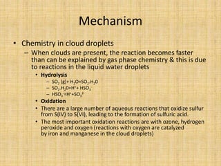 Mechanism
• Chemistry in cloud droplets
– When clouds are present, the reaction becomes faster
than can be explained by gas phase chemistry & this is due
to reactions in the liquid water droplets
• Hydrolysis
– SO2 (g)+ H2O=SO2.H20
– SO2.H20=H++ HSO3
-
– HSO3
-=H++SO3
2-
• Oxidation
• There are a large number of aqueous reactions that oxidize sulfur
from S(IV) to S(VI), leading to the formation of sulfuric acid.
• The most important oxidation reactions are with ozone, hydrogen
peroxide and oxygen (reactions with oxygen are catalyzed
by iron and manganese in the cloud droplets)
 