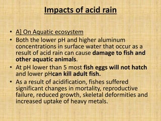 Impacts of acid rain
• A] On Aquatic ecosystem
• Both the lower pH and higher aluminum
concentrations in surface water that occur as a
result of acid rain can cause damage to fish and
other aquatic animals.
• At pH lower than 5 most fish eggs will not hatch
and lower pHcan kill adult fish.
• As a result of acidification, fishes suffered
significant changes in mortality, reproductive
failure, reduced growth, skeletal deformities and
increased uptake of heavy metals.
 