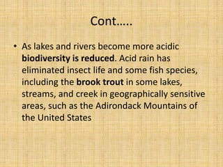 Cont…..
• As lakes and rivers become more acidic
biodiversity is reduced. Acid rain has
eliminated insect life and some fish species,
including the brook trout in some lakes,
streams, and creek in geographically sensitive
areas, such as the Adirondack Mountains of
the United States
 