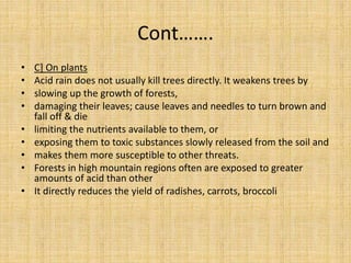 Cont…….
• C] On plants
• Acid rain does not usually kill trees directly. It weakens trees by
• slowing up the growth of forests,
• damaging their leaves; cause leaves and needles to turn brown and
fall off & die
• limiting the nutrients available to them, or
• exposing them to toxic substances slowly released from the soil and
• makes them more susceptible to other threats.
• Forests in high mountain regions often are exposed to greater
amounts of acid than other
• It directly reduces the yield of radishes, carrots, broccoli
 
