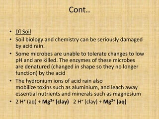 Cont..
• D] Soil
• Soil biology and chemistry can be seriously damaged
by acid rain.
• Some microbes are unable to tolerate changes to low
pH and are killed. The enzymes of these microbes
are denatured (changed in shape so they no longer
function) by the acid
• The hydronium ions of acid rain also
mobilize toxins such as aluminium, and leach away
essential nutrients and minerals such as magnesium
• 2 H+ (aq) + Mg2+ (clay) 2 H+ (clay) + Mg2+ (aq)
 