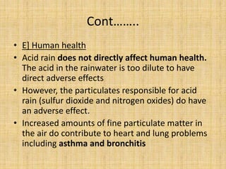 Cont……..
• E] Human health
• Acid rain does not directly affect human health.
The acid in the rainwater is too dilute to have
direct adverse effects
• However, the particulates responsible for acid
rain (sulfur dioxide and nitrogen oxides) do have
an adverse effect.
• Increased amounts of fine particulate matter in
the air do contribute to heart and lung problems
including asthma and bronchitis
 