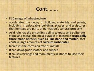 Cont……..
• F] Damage of Infrastructure:
• accelerates the decay of building materials and paints,
including irreplaceable buildings, statues, and sculptures
that heritage are parts of our nation’s cultural property.
• Acid rain has the unsettling ability to erase and obliterate
stone and metal, the most durable of materials (especially
those made of rocks, such as limestone and marble, that
contain large amounts of calcium carbonate)
• Increases the corrosion rate of metals
• It can downgrade leather and rubber
• It causes carvings and monuments in stones to lose their
features
 