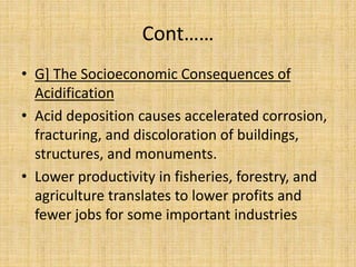 Cont……
• G] The Socioeconomic Consequences of
Acidification
• Acid deposition causes accelerated corrosion,
fracturing, and discoloration of buildings,
structures, and monuments.
• Lower productivity in fisheries, forestry, and
agriculture translates to lower profits and
fewer jobs for some important industries
 