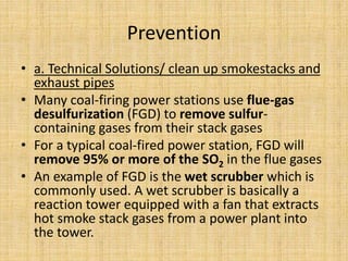 Prevention
• a. Technical Solutions/ clean up smokestacks and
exhaust pipes
• Many coal-firing power stations use flue-gas
desulfurization (FGD) to remove sulfur-
containing gases from their stack gases
• For a typical coal-fired power station, FGD will
remove 95% or more of the SO2 in the flue gases
• An example of FGD is the wet scrubber which is
commonly used. A wet scrubber is basically a
reaction tower equipped with a fan that extracts
hot smoke stack gases from a power plant into
the tower.
 