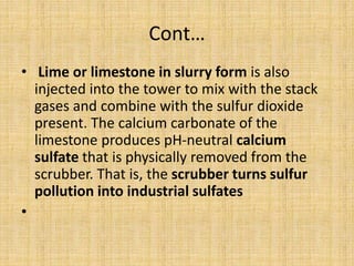 Cont…
• Lime or limestone in slurry form is also
injected into the tower to mix with the stack
gases and combine with the sulfur dioxide
present. The calcium carbonate of the
limestone produces pH-neutral calcium
sulfate that is physically removed from the
scrubber. That is, the scrubber turns sulfur
pollution into industrial sulfates
•
 