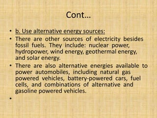 Cont…
• b. Use alternative energy sources:
• There are other sources of electricity besides
fossil fuels. They include: nuclear power,
hydropower, wind energy, geothermal energy,
and solar energy.
• There are also alternative energies available to
power automobiles, including natural gas
powered vehicles, battery-powered cars, fuel
cells, and combinations of alternative and
gasoline powered vehicles.
•
 