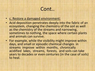 Cont..
• c. Restore a damaged environment:
• Acid deposition penetrates deeply into the fabric of an
ecosystem, changing the chemistry of the soil as well
as the chemistry of the streams and narrowing,
sometimes to nothing, the space where certain plants
and animals can survive.
• For example, while the visibility might improve within
days, and small or episodic chemical changes in
streams improve within months, chronically
acidified lakes, streams, forests, and soils can take
years to decades or even centuries (in the case of soils)
to heal.
 