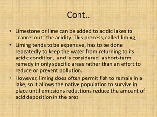 Cont..
• Limestone or lime can be added to acidic lakes to
"cancel out" the acidity. This process, called liming,
• Liming tends to be expensive, has to be done
repeatedly to keep the water from returning to its
acidic condition, and is considered a short-term
remedy in only specific areas rather than an effort to
reduce or prevent pollution.
• However, liming does often permit fish to remain in a
lake, so it allows the native population to survive in
place until emissions reductions reduce the amount of
acid deposition in the area
 