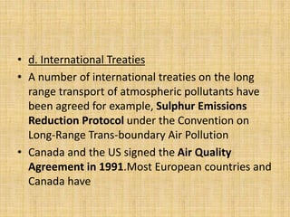 • d. International Treaties
• A number of international treaties on the long
range transport of atmospheric pollutants have
been agreed for example, Sulphur Emissions
Reduction Protocol under the Convention on
Long-Range Trans-boundary Air Pollution
• Canada and the US signed the Air Quality
Agreement in 1991.Most European countries and
Canada have
 