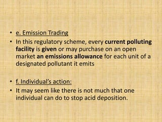 • e. Emission Trading
• In this regulatory scheme, every current polluting
facility is given or may purchase on an open
market an emissions allowance for each unit of a
designated pollutant it emits
• f. Individual’s action:
• It may seem like there is not much that one
individual can do to stop acid deposition.
 