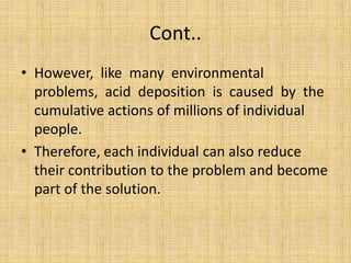 Cont..
• However, like many environmental
problems, acid deposition is caused by the
cumulative actions of millions of individual
people.
• Therefore, each individual can also reduce
their contribution to the problem and become
part of the solution.
 