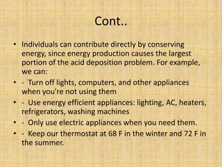 Cont..
• Individuals can contribute directly by conserving
energy, since energy production causes the largest
portion of the acid deposition problem. For example,
we can:
• - Turn off lights, computers, and other appliances
when you're not using them
• - Use energy efficient appliances: lighting, AC, heaters,
refrigerators, washing machines
• - Only use electric appliances when you need them.
• - Keep our thermostat at 68 F in the winter and 72 F in
the summer.
 