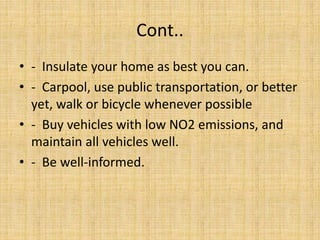 Cont..
• - Insulate your home as best you can.
• - Carpool, use public transportation, or better
yet, walk or bicycle whenever possible
• - Buy vehicles with low NO2 emissions, and
maintain all vehicles well.
• - Be well-informed.
 