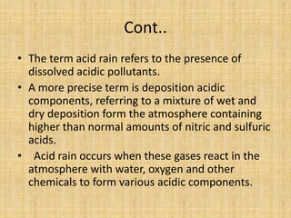 Cont..
• The term acid rain refers to the presence of
dissolved acidic pollutants.
• A more precise term is deposition acidic
components, referring to a mixture of wet and
dry deposition form the atmosphere containing
higher than normal amounts of nitric and sulfuric
acids.
• Acid rain occurs when these gases react in the
atmosphere with water, oxygen and other
chemicals to form various acidic components.
 