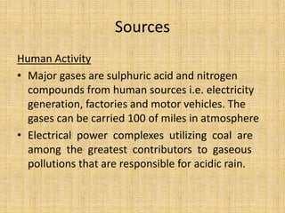 Sources
Human Activity
• Major gases are sulphuric acid and nitrogen
compounds from human sources i.e. electricity
generation, factories and motor vehicles. The
gases can be carried 100 of miles in atmosphere
• Electrical power complexes utilizing coal are
among the greatest contributors to gaseous
pollutions that are responsible for acidic rain.
 