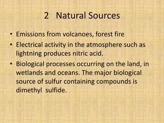 2 Natural Sources
• Emissions from volcanoes, forest fire
• Electrical activity in the atmosphere such as
lightning produces nitric acid.
• Biological processes occurring on the land, in
wetlands and oceans. The major biological
source of sulfur containing compounds is
dimethyl sulfide.
 