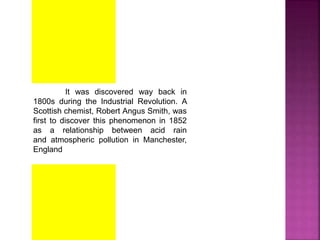 It was discovered way back in
1800s during the Industrial Revolution. A
Scottish chemist, Robert Angus Smith, was
first to discover this phenomenon in 1852
as a relationship between acid rain
and atmospheric pollution in Manchester,
England
 