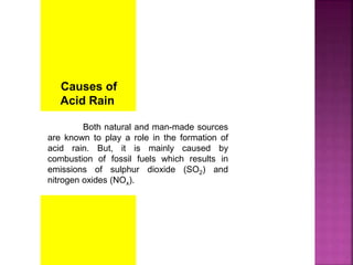 Causes of
Acid Rain
Both natural and man-made sources
are known to play a role in the formation of
acid rain. But, it is mainly caused by
combustion of fossil fuels which results in
emissions of sulphur dioxide (SO2) and
nitrogen oxides (NOx).
 